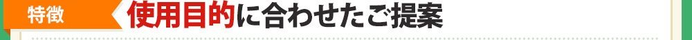 [特徴❸]「使用目的」に合わせたご提案