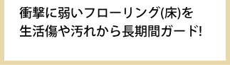 衝撃に弱いフローリング(床)を生活傷や汚れから長期間ガード!