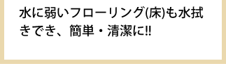 水に弱いフローリング(床)も水拭きでき、簡単・清潔に!!