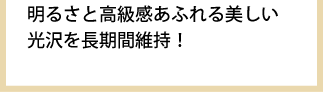 明るさと高級感あふれる美しい光沢を長期間維持！