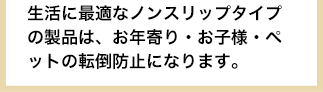 生活に最適なノンスリップタイプの製品は、お年寄り・お子様・ペットの転倒防止になります。