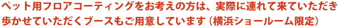 ペット用フロアコーティングをお考えの方は、実際に連れて来ていただき歩かせていただくブースもご用意しています（横浜ショールーム限定）