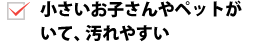 小さいお子さんやペットがいて、汚れやすい