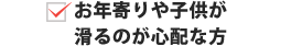 お年寄りや子供が滑るのが心配な方