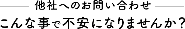 他社へのお問い合わせこんな事で不安になりませんか？