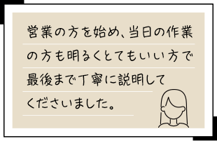 営業の方を始め、当日の作業の方も明るくとてもいい方で最後まで丁寧に説明してくださいました。