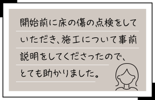 開始前に床の傷の点検をしていただき、施工について事前説明をしてくださったので、とても助かりました。