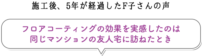 施工後、5年が経過したF子さんの声:フロアコーティングの効果を実感したのは同じマンションの友人宅に訪ねたとき