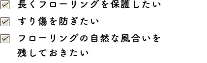 長くフローリングを保護したい・すり傷を防ぎたい・フローリングの自然な風合いを残しておきたい