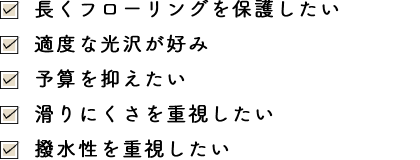 長くフローリングを保護したい・適度な光沢が好み・適度な光沢が好み・滑りにくさを重視したい・撥水性を重視したい