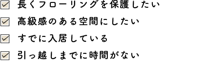 長くフローリングを保護したい・高級感のある空間にしたい・すでに入居している・引っ越しまでに時間がない