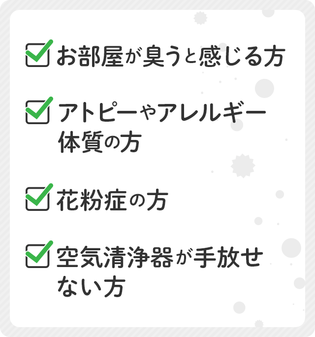 お部屋が臭うと感じる方、アトピーやアレルギー体質の方、花粉症の方、空気清浄器が手放せない方